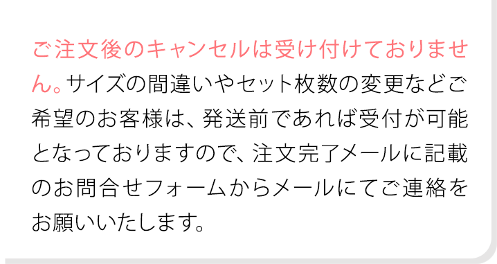 ご注文後のキャンセルは受け付けておりません。サイズの間違いやセット枚数の変更などご希望のお客様は、発送前であれば受付が可能となっておりますので、注文完了メールに記載のお問合せフォームからメールにてご連絡をお願いいたします。