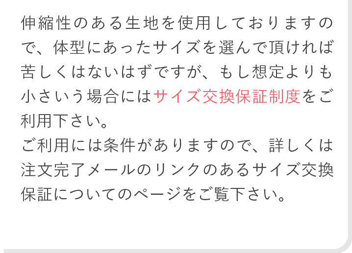 伸縮性のある生地を使用しておりますので、体型にあったサイズを選んで頂ければ苦しくはないはずですが、もし想定よりも小さいサイズを購入してしまった、という場合には永久サイズ交換保証制度をご利用下さい。未開封の商品であれば1回だけ交換を受け付けております。詳しくは注文完了メールにリンクのある、永久サイズ交換保証についてのページをご覧ください。
