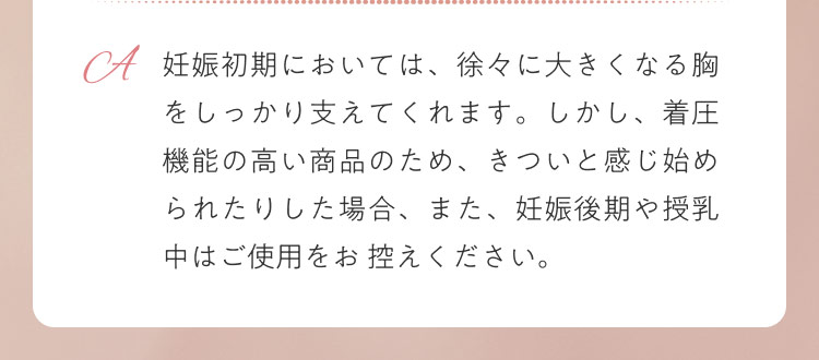 妊娠初期においては、徐々に大きくなる胸をしっかり支えてくれます。しかし、着圧機能の高い商品のため、きついと感じ始められたりした場合、また、妊娠後期や授乳中はご使用をお 控えください。