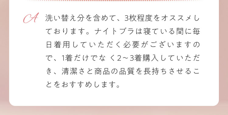 洗い替え分を含めて、3枚程度をオススメしております。ナイトブラは寝ている間に毎日着用していただく必要がございますので、1着だけでな く2〜3着購入していただき、清潔さと商品の品質を長持ちさせることをおすすめします。