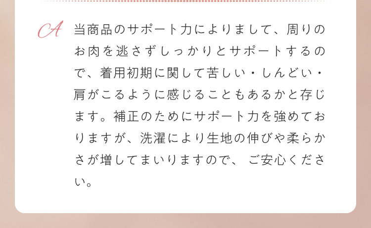 当商品のサポート力によりまして、周りのお肉を逃さずしっかりとサポートするので、着用初期に関して苦しい・しんどい・肩がこるように感じることもあるかと存じます。補正のためにサポート力を強めておりますが、洗濯により生地の伸びや柔らかさが増してまいりますので、 ご安心ください。
