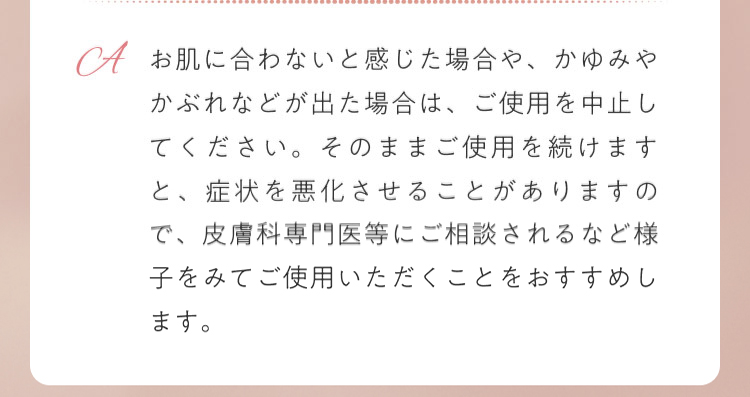 お肌に合わないと感じた場合や、かゆみやかぶれなどが出た場合は、ご使用を中止してください。そのままご使用を続けますと、症状を悪化させることがありますので、皮膚科専門医等にご相談されるなど様子をみてご使用いただくことをおすすめします。