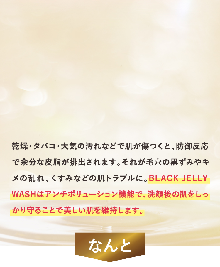 BLACK JELLY WASHはアンチポリューション機能で、洗顔後の肌をしっかり守ることで美しい肌を維持します。