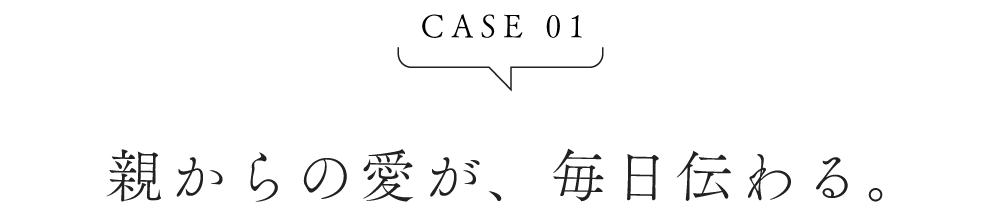 CASE01 親からの愛が、毎日伝わる