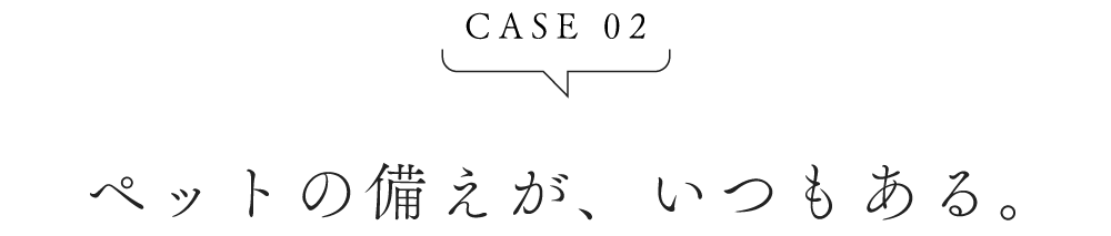 CASE02 ペットの備えが、いつでもある。