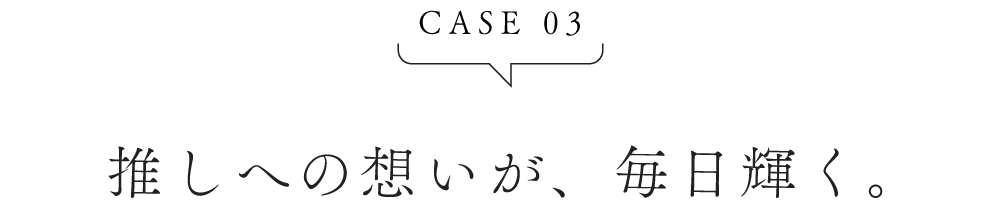 CASE03 推しへの想いが、毎日輝く。