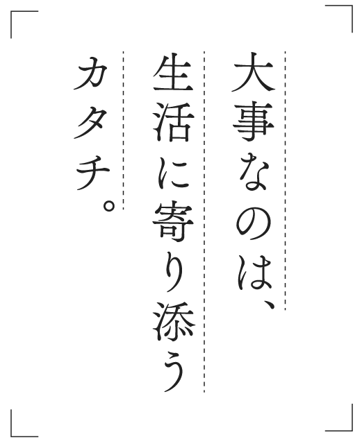 大事なのは、生活に寄りそうカタチ。