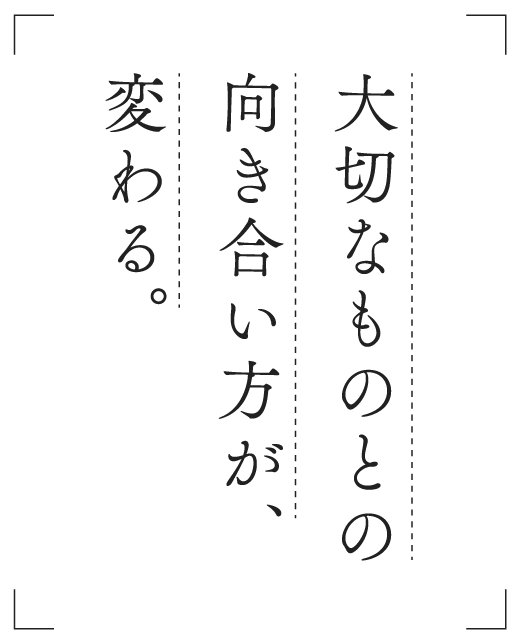 大切なものとの向き合い方が、変わる。