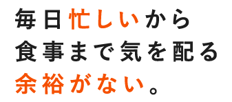 毎日忙しいから食事まで気を配る余裕がない。