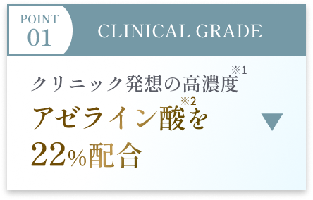 POINT 01 CLINICAL GRADE クリニック発想の高濃度アゼライン酸を22％配合