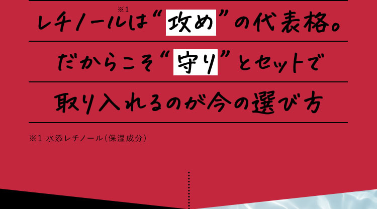 レチノール※1は攻めの代表格。 だからこそ守りとセットで取り入れるのが今の選び方 ※1 水添レチノール(保湿成分)