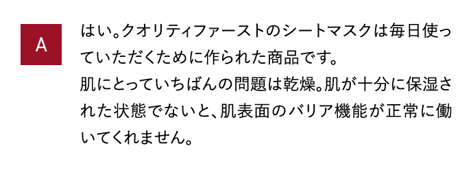 A はい。クオリティファーストのシートマスクは毎日使っていただくために作られた商品です。肌にとっていちばんの問題は乾燥。肌が十分に保湿された状態でないと、肌表面のバリア機能が正常に働いてくれません。