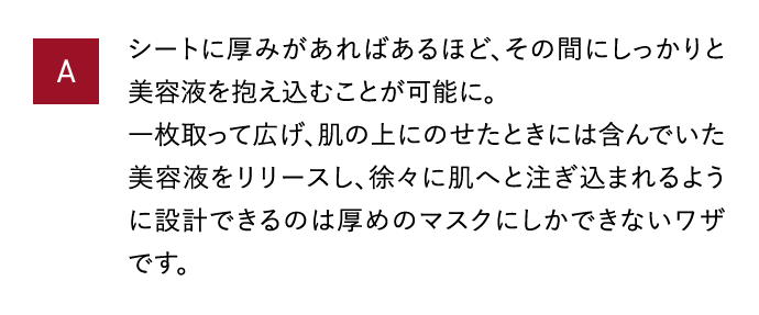 A シートに厚みがあればあるほど、その間にしっかりと美容液を抱え込むことが可能に。一枚取って広げ、肌の上にのせたときには含んでいた美容液をリリースし、徐々に肌へと注ぎ込まれるように設計できるのは厚めのマスクにしかできないワザです。