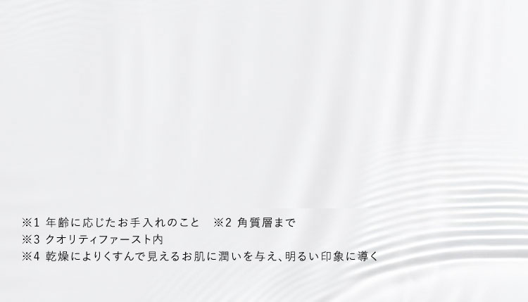 ※1 年齢に応じたお手入れのこと ※2 角質層まで ※3 クオリティファースト内 ※4 乾燥によりくすんで見えるお肌に潤いを与え、明るい印象に導く