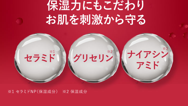 保湿力にもこだわりお肌を刺激から守る セラミド※1 グリセリン※2 ナイアシンアミド※3 ※1 セラミドNP(保湿成分) ※2 保湿成分 ※3 保湿成分