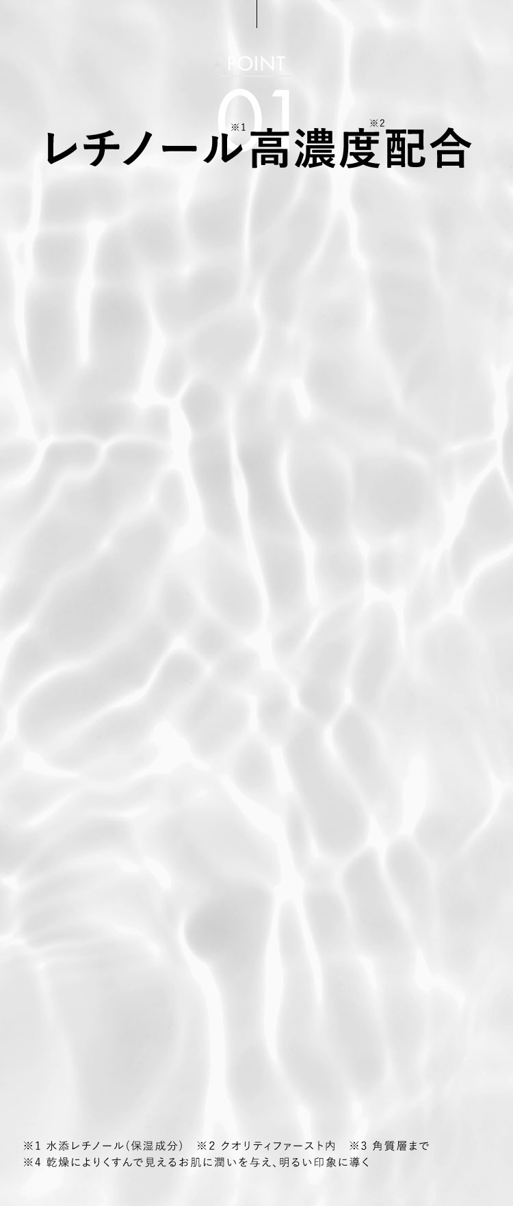 POINT01 レチノール※1高濃度※2配合 ※1 水添レチノール(保湿成分) ※2 クオリティファースト内 ※3 角質層まで ※4 乾燥によりくすんで見えるお肌に潤いを与え、明るい印象に導く