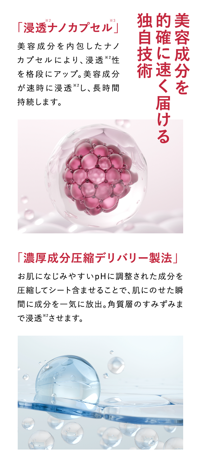 「浸透※2ナノカプセル※3」 美容成分を内包したナノカプセルにより、浸透2性を格段にアップ。美肌効果が速時に浸透※2し、長時間持続します。 美容成分を的確に素早く届ける独自技術 「濃厚成分圧縮デリバリー製法」 お肌になじみやすいpHに調整された成分を圧縮してシートに含ませることで、肌にのせた瞬間に成分を一気に放出。角質層のすみずみまで浸透※2させます。