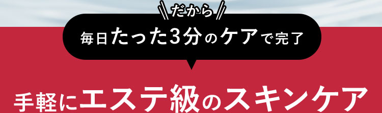 だから 毎日たった3分のケアで完了 手軽にエステ級のスキンケア
