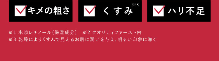 キメの粗さ くすみ※3 ハリ不足 ※1 水添レチノール(保湿成分) ※2 クオリティファースト内 ※3 乾燥によりくすんで見えるお肌に潤いを与え、明るい印象に導く