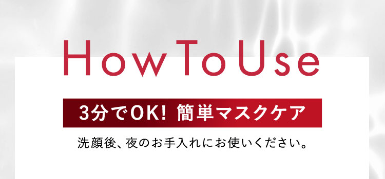 How To Use 3分でOK！簡単マスクケア 洗顔後、夜のお手入れにお使いください。