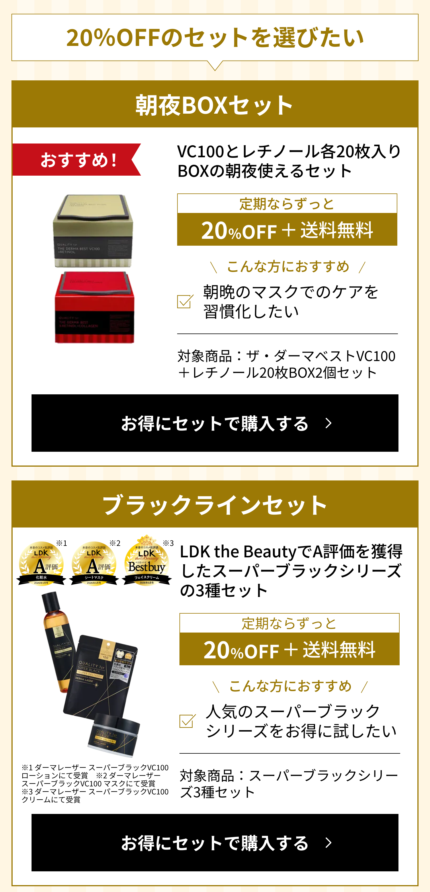 20%OFFのセットを選びたい。朝夜BOXセット（おすすめ）：VC100とレチノール各20枚入りBOXの朝夜使えるセット。定期ならずっと20%OFF＋送料無料。こんな方におすすめ：朝晩のマスクでのケアを習慣化したい。対象商品：ザ・ダーマベストVC100＋レチノール20枚BOX2個セット。ブラックラインセット：LDK the BeautyでA評価を獲得したスーパーブラックシリーズの3種セット（※1 ダーマレーザー スーパーブラックVC100 ローション、※2 同マスク、※3 同クリームにて受賞）。定期ならずっと20%OFF＋送料無料。こんな方におすすめ：人気のスーパーブラックシリーズをお得に試したい。対象商品：スーパーブラックシリーズ3種セット。LDK the Beauty A評価 化粧水／A評価 シートマスク／ベストバイ フェイスクリーム ※1 ダーマレーザー スーパーブラックVC100 ローションにて受賞 ※2 ダーマレーザー スーパーブラックVC100 マスクにて受賞 ※3 ダーマレーザー スーパーブラックVC100 クリームにて受賞