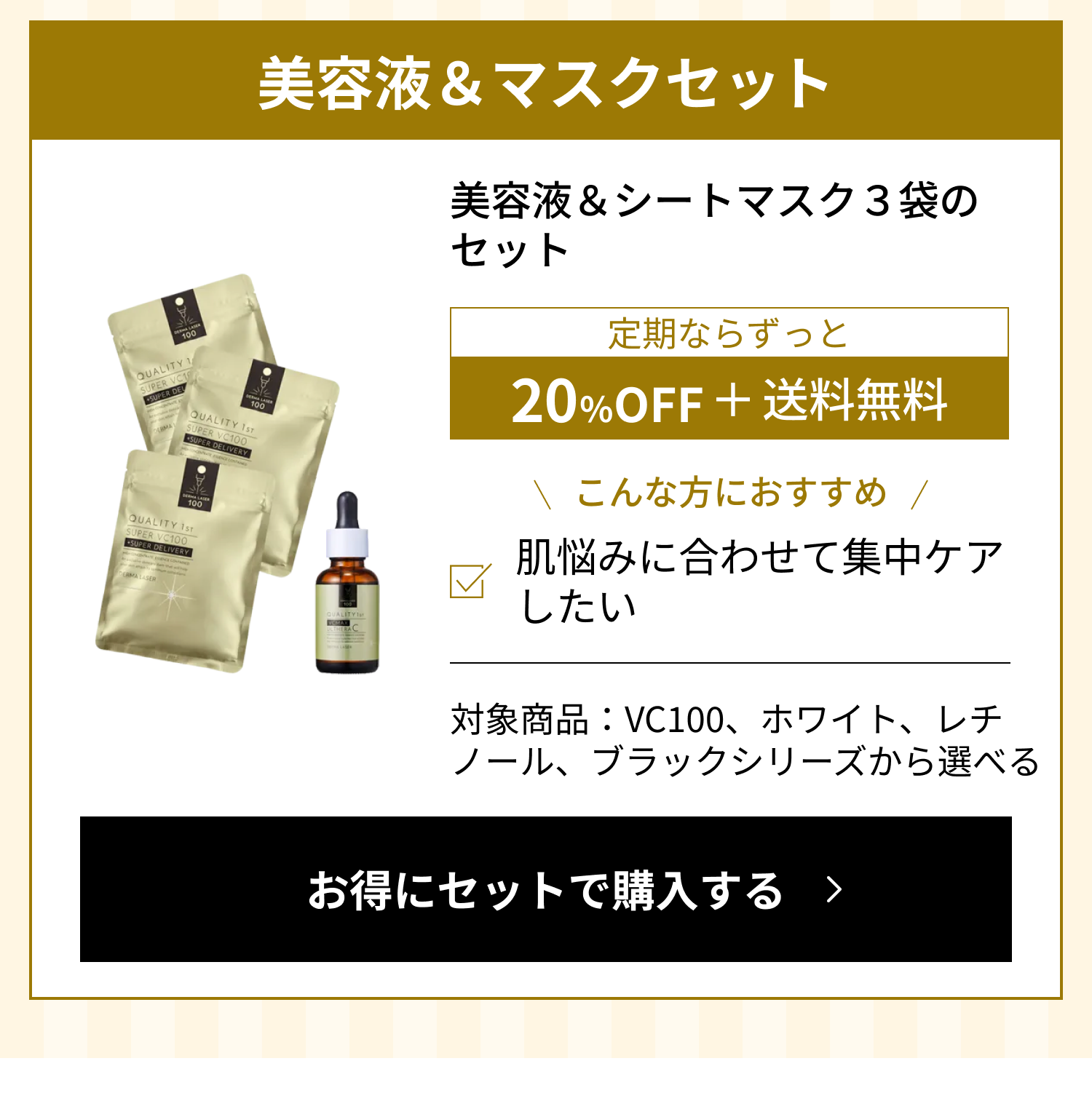 美容液＆マスクセット：美容液＆シートマスク3袋のセット。定期ならずっと20%OFF＋送料無料。こんな方におすすめ：肌悩みに合わせて集中ケアしたい。対象商品：VC100、ホワイト、レチノール、ブラックシリーズから選べる。