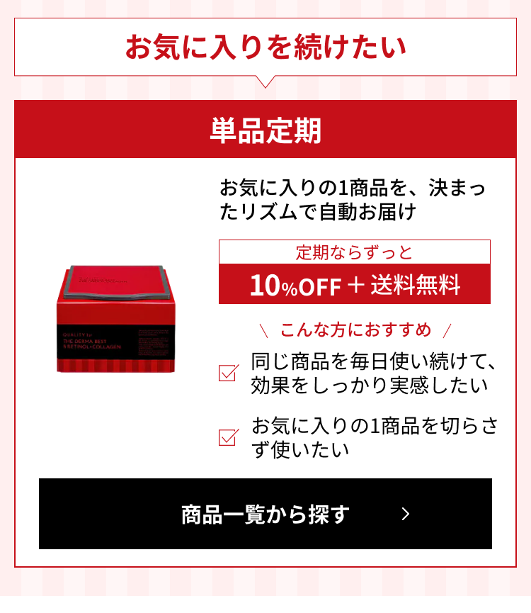 お気に入りを続けたい。単品定期：お気に入りの1商品を、決まったリズムで自動お届け。定期ならずっと10%OFF＋送料無料。こんな方におすすめ：同じ商品を毎日使い続けて、効果をしっかり実感したい／お気に入りの1商品を切らさず使いたい。