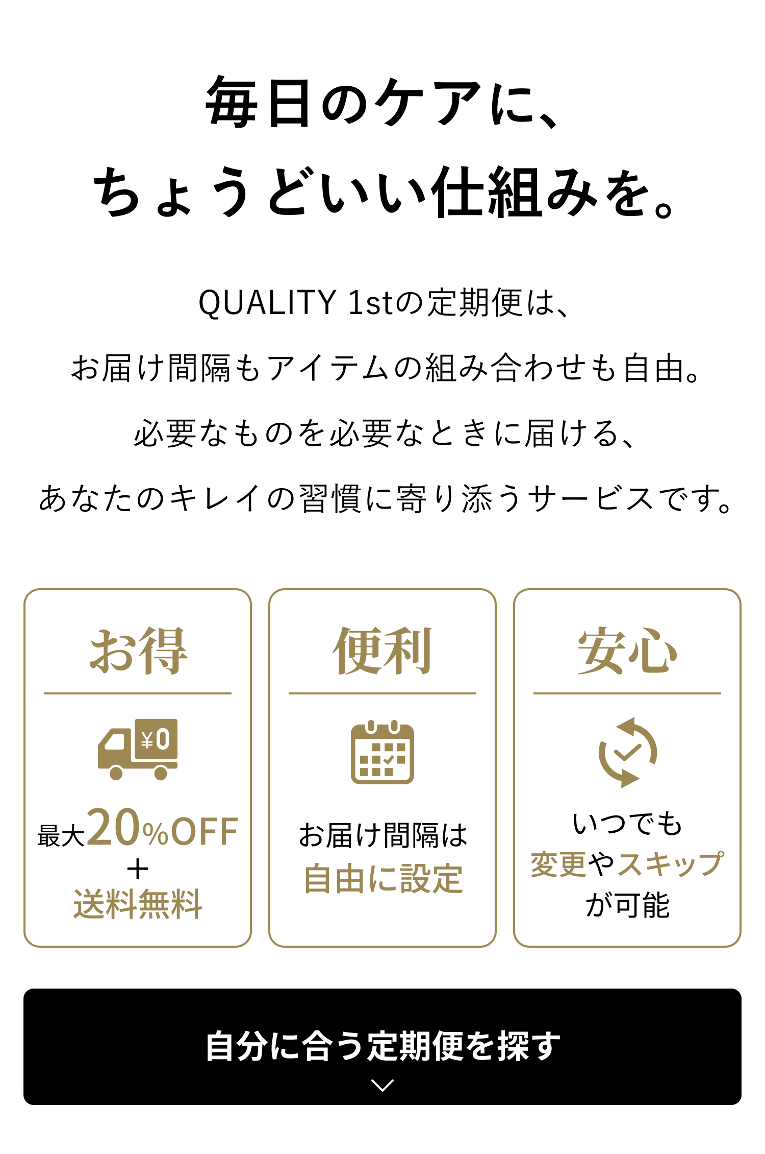毎日のケアに、ちょうどいい仕組みを。QUALITY 1stの定期便は、お届け間隔もアイテムの組み合わせも自由。必要なものを必要なときに届ける、あなたのキレイの習慣に寄り添うサービスです。お得：最大20%OFF＋送料無料。便利：お届け間隔は自由に設定。安心：いつでも変更やスキップが可能。