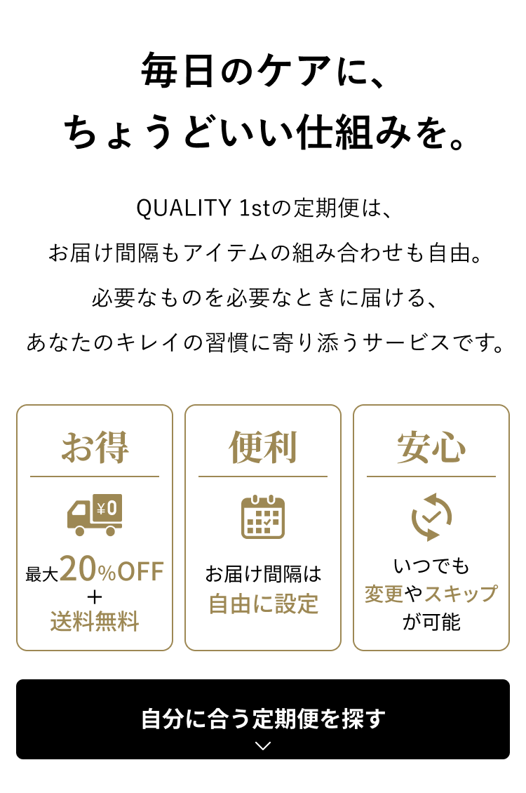 毎日のケアに、ちょうどいい仕組みを。QUALITY 1stの定期便は、お届け間隔もアイテムの組み合わせも自由。必要なものを必要なときに届ける、あなたのキレイの習慣に寄り添うサービスです。お得：最大20%OFF＋送料無料。便利：お届け間隔は自由に設定。安心：いつでも変更やスキップが可能。