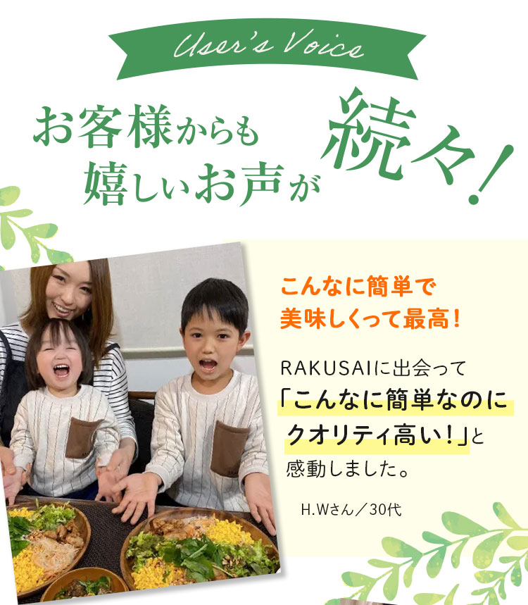 User's Voice お客様からも嬉しいお声が続々！ こんなに簡単で美味しくって最高！ RAKUSAIに出会って「こんなに簡単なのにクオリティ高い！」と感動しました。 H.Wさん/30代