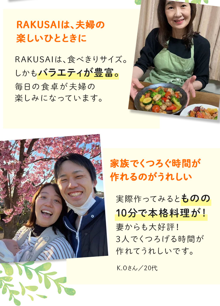 RAKUSAIは、夫婦の楽しいひとときに 家族でくつろぐ時間が作れるのがうれしい 実際に作ってみるものの10分で本格料理が！ 妻からも大好評！ 3人でくつろげる時間が作れてうれしいです。 K.Oさん/20代
