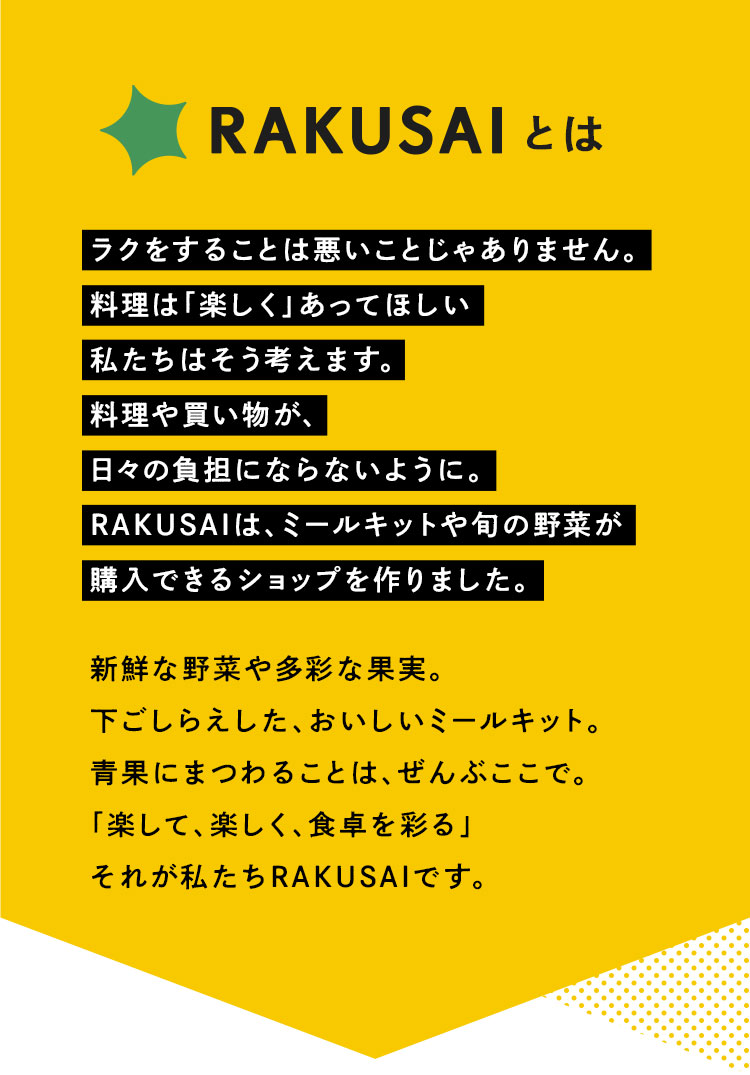 RAKUSAIとは ラクをすることは悪いことじゃありません。料理は「楽しく」あってほしい 私たちはそう考えます。料理や買い物が、日々の負担にならないように。RAKUSAIは、ミールキットや旬の野菜が購入できるショップを作りました。 新鮮な野菜や多彩な果実。下ごしらえした、おいしいミールキット。青果にまつわることは、ぜんぶここで。「楽しくて、楽しく、食卓を彩る」それが私たちRAKUSAIです。