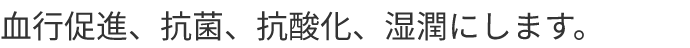 血行促進、抗菌、抗酸化、湿潤にします
