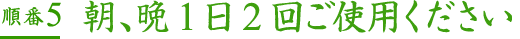順番5朝、晩1日2回ご使用ください