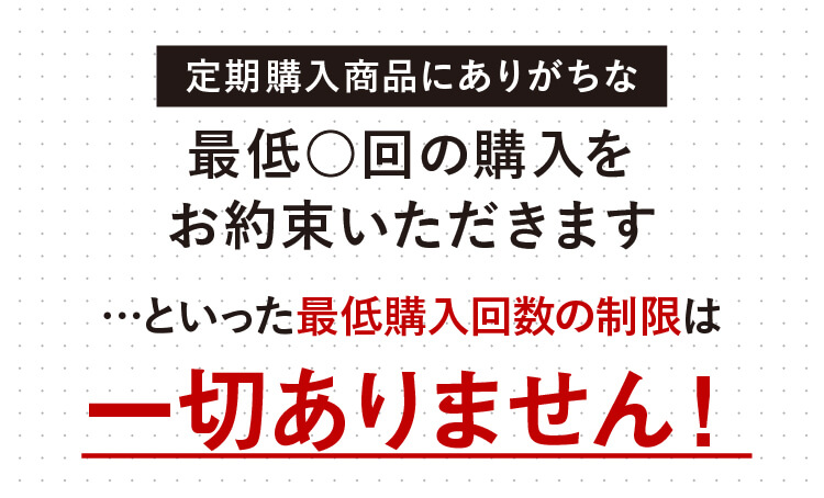 定期購入商品にありがちな最低○回の購入をお約束いただきます…といった最低購入回数の制限は一切ありません！