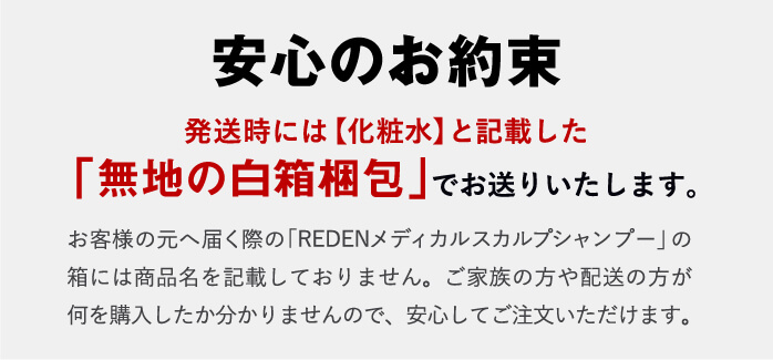 安心のお約束!発送時には【化粧水】と記載した「無地の白箱梱包」でお送りいたします。お客様の元へ届く際の「REDEN」の箱には商品名を記載しておりません。ご家族の方や配送の方が何を購入したか分かりませんので、安心してご注文いただけます。