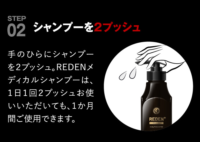 point02 シャンプーを２プッシュ。手のひらにシャンプーを２プッシュしてください。REDENメディカルシャンプーは、１日１回２プッシュお使いいただいても１か月間お使いいただけるようになっております。