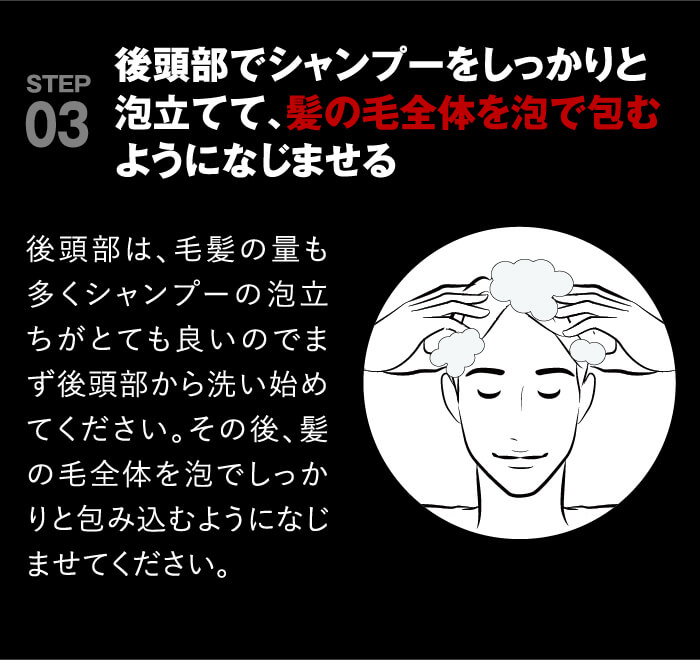 point03 後頭部でシャンプーをしっかりと泡立ててから髪の毛全体を泡で包むようになじませる。後頭部は、毛髪の量も多くシャンプーの泡立ちがとても良いのでまず後頭部から洗い始めてください。その後、髪の毛全体を泡でしっかりと包み込むようになじませてください。