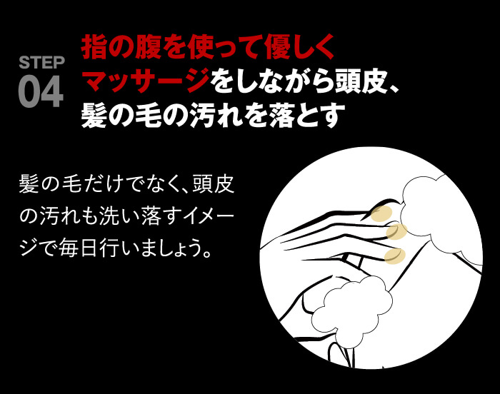 point04 指の腹を使って優しくマッサージをしながら頭皮、髪の毛の汚れを落とす。髪の毛だけでなく、頭皮の汚れも洗い落すイメージで毎日おこないましょう。