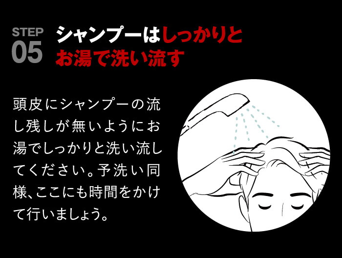 point05 シャンプーはしっかりとお湯で洗いながす。頭皮にシャンプーの流し残しが無いようにお湯でしっかりと洗い流してください。予洗い同様にここも時間をかけて行いましょう。