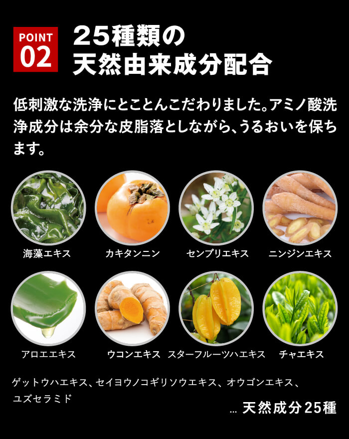 25種類の天然由来成分配合低刺激な洗浄にとことんこだわりました。アミノ酸洗浄成分は余分な皮脂落としながら、うるおいを保ちます。