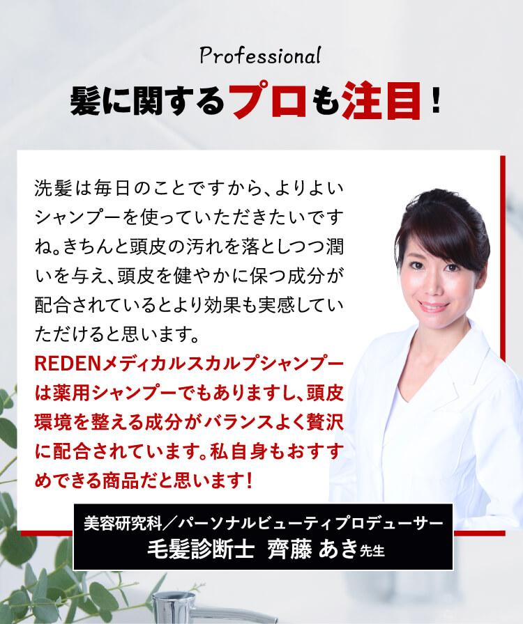 毛髪診断士も推奨! 洗髪は毎日のことですから、よりよいシャンプーを使っていただきたいですね。きちんと頭皮の汚れを落としつつ潤いを与え、頭皮を健やかに保つ成分が配合されているとより効果も実感していただけると思います。そのうえで、リデンメディカルシャンプーは薬用シャンプーでもありますし、頭皮環境を整える成分がバランスよく贅沢に配合されています。私自身もおすすめできる商品だと思います！ 毛髪診断士  齊藤あき先生
