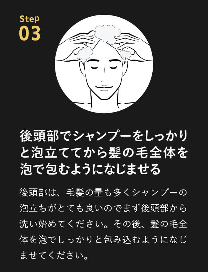 point03 後頭部でシャンプーをしっかりと泡立ててから髪の毛全体を泡で包むようになじませる。後頭部は、毛髪の量も多くシャンプーの泡立ちがとても良いのでまず後頭部から洗い始めてください。その後、髪の毛全体を泡でしっかりと包み込むようになじませてください。