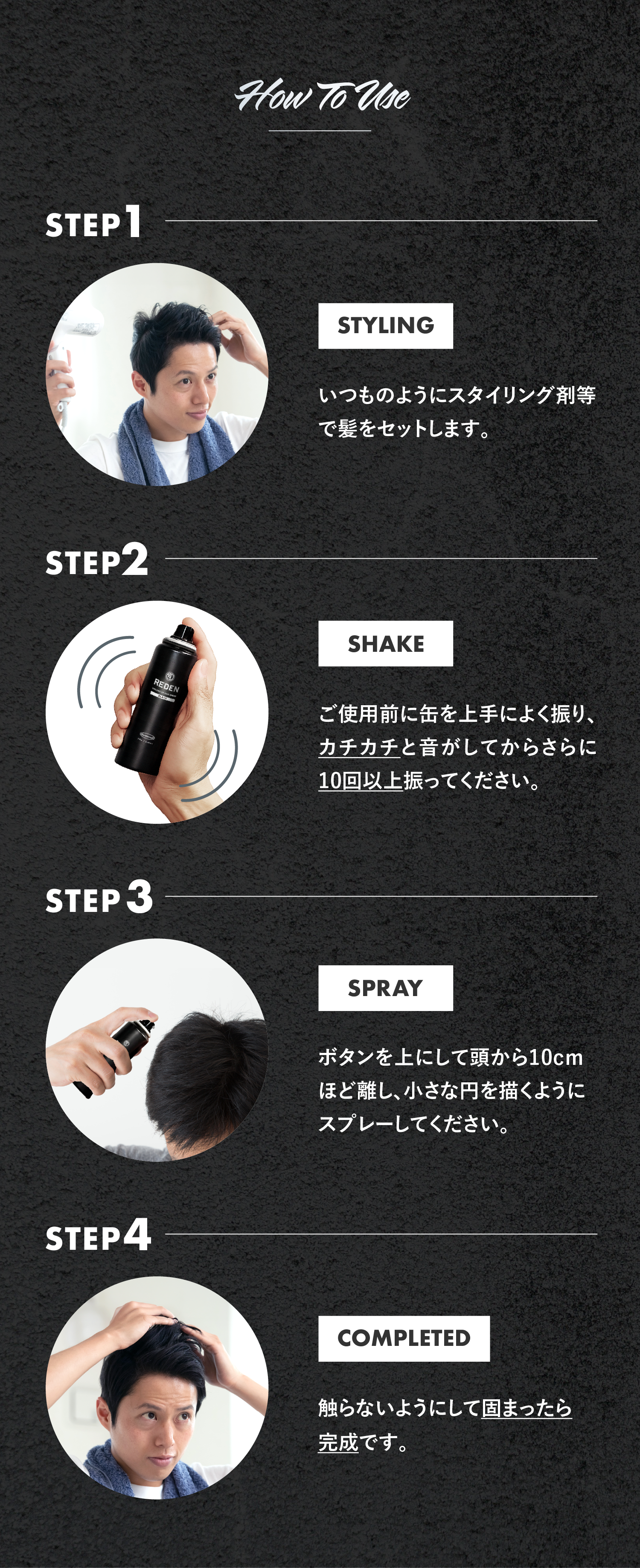 いつものようにスタイリング剤等で髪をセットします。ご使用前に缶を上手によく振り、カチカチと音がしてからさらに10回以上振ってください。ボタンを上にして頭から10cmほど離し、小さな円を描くようにスプレーしてください。触らないようにして固まったら完成です。