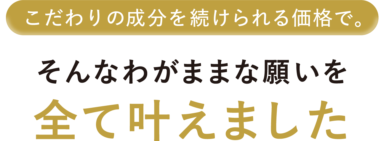 こだわりの成分を続けられる価格で。そんなわがままな願いを全て叶えました