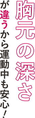 胸元の深さが違うから運動中も安心！