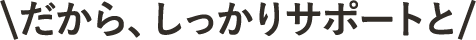＼だから、しっかりとサポートと／
