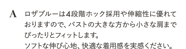 ロザブルーは4段階ホック採用や伸縮性に優れておりますので、バストの大きな方から小さな肩までぴったりとフィットします。