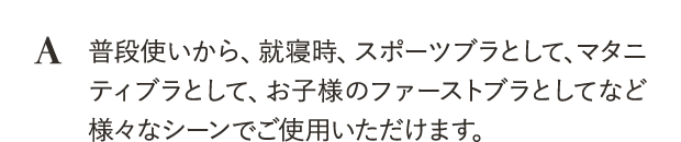 普段使いから、就寝時、スポーツブラとして、マタニティブラとして、お子様のファーストブラとしてなど様々なシーンでご使用いただけます。