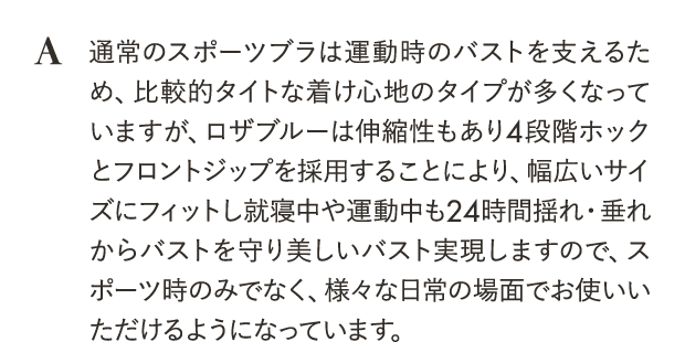 ロザブルーは伸縮性もあり4段階ホックとフロントジップを採用することにより、幅広いサイズにフィットし就寝中や運動中も24時間揺れ・垂れからバストを守り美しいバスト実現しますので、スポーツ時のみでなく、様々な日常の場面でお使いいただけるようになっています。